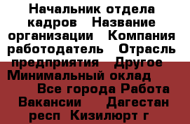 Начальник отдела кадров › Название организации ­ Компания-работодатель › Отрасль предприятия ­ Другое › Минимальный оклад ­ 27 000 - Все города Работа » Вакансии   . Дагестан респ.,Кизилюрт г.